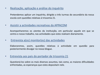 •   Realização, aplicação e análise do inquérito

    Pretendemos aplicar um inquérito, dirigido a três turmas do secundário da nossa
    escola com questões relativas à trissomia 21.


•   Assistir a actividades recreativas da APPACDM
    Acompanharemos os utentes da instituição, em particular aquele em que se
    centra o nosso trabalho, nas actividades que estes realizam diariamente.

•   Entrevista a(os) monitor(es) das actividades
    Elaboraremos, assim, questões relativas à actividade em questão para
    posteriormente divulgar no nosso blogue.


•   Entrevista aos pais do portador de trissomia 21
    Questioná-los sobre os mais diversos assuntos, tais como, as maiores dificuldades
    enfrentadas, as esperanças que estes depositam nele.
 