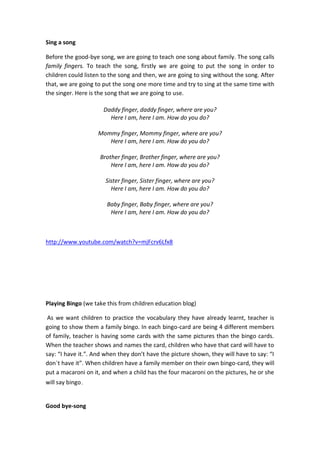 Sing a song
Before the good-bye song, we are going to teach one song about family. The song calls
family fingers. To teach the song, firstly we are going to put the song in order to
children could listen to the song and then, we are going to sing without the song. After
that, we are going to put the song one more time and try to sing at the same time with
the singer. Here is the song that we are going to use.
Daddy finger, daddy finger, where are you?
Here I am, here I am. How do you do?
Mommy finger, Mommy finger, where are you?
Here I am, here I am. How do you do?
Brother finger, Brother finger, where are you?
Here I am, here I am. How do you do?
Sister finger, Sister finger, where are you?
Here I am, here I am. How do you do?
Baby finger, Baby finger, where are you?
Here I am, here I am. How do you do?

http://www.youtube.com/watch?v=mjFcrv6Lfx8

Playing Bingo (we take this from children education blog)
As we want children to practice the vocabulary they have already learnt, teacher is
going to show them a family bingo. In each bingo-card are being 4 different members
of family, teacher is having some cards with the same pictures than the bingo cards.
When the teacher shows and names the card, children who have that card will have to
say: “I have it.”. And when they don’t have the picture shown, they will have to say: “I
don´t have it”. When children have a family member on their own bingo-card, they will
put a macaroni on it, and when a child has the four macaroni on the pictures, he or she
will say bingo.

Good bye-song

 