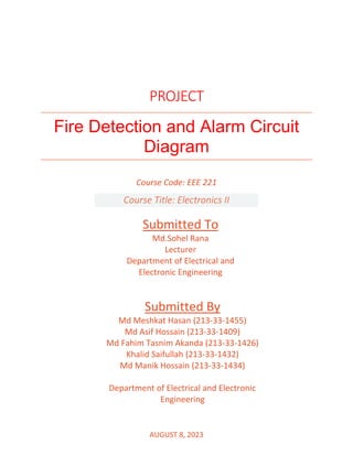 PROJECT
Fire Detection and Alarm Circuit
Diagram
AUGUST 8, 2023
Submitted To
Md.Sohel Rana
Lecturer
Department of Electrical and
Electronic Engineering
Submitted By
Md Meshkat Hasan (213-33-1455)
Md Asif Hossain (213-33-1409)
Md Fahim Tasnim Akanda (213-33-1426)
Khalid Saifullah (213-33-1432)
Md Manik Hossain (213-33-1434)
Department of Electrical and Electronic
Engineering
Course Code: EEE 221
Course Title: Electronics II
 