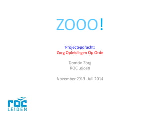 ZOOO!
Projectopdracht:
Zorg Opleidingen Op Orde
Domein Zorg
ROC Leiden
November 2013- Juli 2014
 