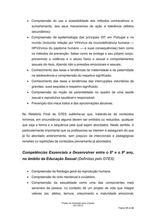 • Compreensão do uso e acessibilidade dos métodos contracetivos e,
      sumariamente, dos seus mecanismos de ação e tolerância (efeitos
      secundários);
   • Compreensão da epidemiologia das principais IST em Portugal e no
      mundo (incluindo infeção por VIH/vírus da imunodeficiência humana —
      HPV2/vírus do papiloma humano — e suas consequências) bem como
      os métodos de prevenção. Saber como se protege o seu próprio corpo,
      prevenindo a violência e o abuso físico e sexual e comportamentos
      sexuais de risco, dizendo não a pressões emocionais e sexuais;
   • Conhecimento das taxas e tendências de maternidade e da paternidade
      na adolescência e compreensão do respetivo significado;
   • Conhecimento das taxas e tendências das interrupções voluntárias de
      gravidez, suas sequelas e respetivo significado;
   • Compreensão da noção de parentalidade no quadro de uma saúde
      sexual e reprodutiva saudável e responsável;
   • Prevenção dos maus tratos e das aproximações abusivas.


No Relatório Final do GTES sublinha-se que, tratando-se de conteúdos
mínimos, em circunstância alguma devem ser omitidos ou reduzidos, qualquer
que seja a forma e a sequência pela qual sejam abordados. Neste sentido, é
particularmente importante que os professores se inteirem e assegurem do que
já foi abordado anteriormente, sem prejuízo de intencionais e pedagógicas
revisões ou repetições de conteúdos previamente já abordados.


Competências Essenciais a Desenvolver entre o 6º e o 9º ano,
no âmbito da Educação Sexual (Definidas pelo GTES)


   • Compreensão da fisiologia geral da reprodução humana.
   • Compreensão do ciclo menstrual e ovulatório.
   • Compreensão da sexualidade como uma das componentes mais
      sensíveis da pessoa, no contexto de um projeto de vida que integre
      valores (ex: afetos, ternura, crescimento e maturidade emocional,

                           Projeto de Educação para a Saúde
                                       2011/2012
                                                                  Página 10 de 24
 