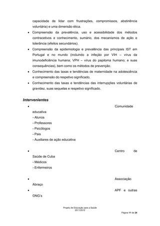 capacidade de lidar com frustrações, compromissos, abstinência
      voluntária) e uma dimensão ética.
  • Compreensão da prevalência, uso e acessibilidade dos métodos
      contracetivos e conhecimento, sumário, dos mecanismos de ação e
      tolerância (efeitos secundários).
  • Compreensão da epidemiologia e prevalência das principais IST em
      Portugal e no mundo (incluindo a infeção por VIH – vírus da
      imunodeficiência humana; VPH – vírus do papiloma humano; e suas
      consequências), bem como os métodos de prevenção.
  • Conhecimento das taxas e tendências de maternidade na adolescência
      e compreensão do respetivo significado.
  • Conhecimento das taxas e tendências das interrupções voluntárias de
      gravidez, suas sequelas e respetivo significado.


Intervenientes
  •                                                            Comunidade
      educativa
      - Alunos
      - Professores
      - Psicólogos
      - Pais
      - Auxiliares de ação educativa


  •                                                            Centro         de
      Saúde de Cuba
      - Médicos
      - Enfermeiros


  •                                                            Associação
      Abraço
  •                                                            APF e outras
      ONG’s


                            Projeto de Educação para a Saúde
                                        2011/2012
                                                                   Página 11 de 24
 
