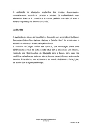 A   realização   de   atividades    resultantes        dos     projetos   desenvolvidos,
nomeadamente, seminários, debates e sessões de esclarecimento com
elementos externos à comunidade educativa, poderão não coincidir com o
horário estipulado para a Formação Cívica.



Avaliação


A avaliação dos alunos será qualitativa, de acordo com a menção atribuída em
Formação Cívica (Não Satisfaz, Satisfaz e Satisfaz Bem) de acordo com o
empenho e interesse demonstrado pelos alunos.
A avaliação do projeto deverá ser contínua, com observação direta, mas
concretizada no final de cada período letivo com a elaboração um relatório,
realizado pela Coordenadora da Educação para a Saúde, com base nos
relatórios efetuados por todos os elementos que desenvolveram ações nesta
temática. Este relatório será apresentado em reunião de Conselho Pedagógico,
de acordo com a legislação em vigor.




                            Projeto de Educação para a Saúde
                                        2011/2012
                                                                             Página 13 de 24
 