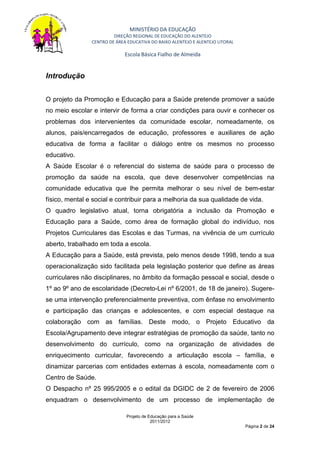 MINISTÉRIO DA EDUCAÇÃO
                         DIREÇÃO REGIONAL DE EDUCAÇÃO DO ALENTEJO
                CENTRO DE ÁREA EDUCATIVA DO BAIXO ALENTEJO E ALENTEJO LITORAL

                              Escola Básica Fialho de Almeida


Introdução


O projeto da Promoção e Educação para a Saúde pretende promover a saúde
no meio escolar e intervir de forma a criar condições para ouvir e conhecer os
problemas dos intervenientes da comunidade escolar, nomeadamente, os
alunos, pais/encarregados de educação, professores e auxiliares de ação
educativa de forma a facilitar o diálogo entre os mesmos no processo
educativo.
A Saúde Escolar é o referencial do sistema de saúde para o processo de
promoção da saúde na escola, que deve desenvolver competências na
comunidade educativa que lhe permita melhorar o seu nível de bem-estar
físico, mental e social e contribuir para a melhoria da sua qualidade de vida.
O quadro legislativo atual, torna obrigatória a inclusão da Promoção e
Educação para a Saúde, como área de formação global do indivíduo, nos
Projetos Curriculares das Escolas e das Turmas, na vivência de um currículo
aberto, trabalhado em toda a escola.
A Educação para a Saúde, está prevista, pelo menos desde 1998, tendo a sua
operacionalização sido facilitada pela legislação posterior que define as áreas
curriculares não disciplinares, no âmbito da formação pessoal e social, desde o
1º ao 9º ano de escolaridade (Decreto-Lei nº 6/2001, de 18 de janeiro). Sugere-
se uma intervenção preferencialmente preventiva, com ênfase no envolvimento
e participação das crianças e adolescentes, e com especial destaque na
colaboração com as famílias. Deste modo, o Projeto Educativo da
Escola/Agrupamento deve integrar estratégias de promoção da saúde, tanto no
desenvolvimento do currículo, como na organização de atividades de
enriquecimento curricular, favorecendo a articulação escola – família, e
dinamizar parcerias com entidades externas à escola, nomeadamente com o
Centro de Saúde.
O Despacho nº 25 995/2005 e o edital da DGIDC de 2 de fevereiro de 2006
enquadram o desenvolvimento de um processo de implementação de

                              Projeto de Educação para a Saúde
                                          2011/2012
                                                                                Página 2 de 24
 
