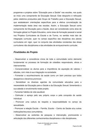 programas e projetos sobre “Educação para a Saúde” nas escolas, nos quais
se inclui uma componente de Educação Sexual. Este despacho é reforçado
pelos relatórios produzidos pelo Grupo de Trabalho para a Educação Sexual,
que estabelecem orientações específicas para a efetiva concretização da
implementação desta área nas escolas. Assim, a Educação Sexual como
componente da Educação para a Saúde, deve ser considerada como área de
formação global no Projeto Educativo, como área de formação pessoal e social
nos Projetos Curriculares de Escola e de Turma, no sentido mais lato de
integração curricular, quer no campo específico das disciplinas dos planos
curriculares em vigor, quer no conjunto das atividades constantes das áreas
curriculares não disciplinares e das atividades de enriquecimento curricular.


Finalidades do Projeto


- Desenvolver a consciência cívica de toda a comunidade como elemento
fundamental no processo de formação de cidadãos responsáveis, ativos e
intervenientes.
- Consciencializar os alunos para a importância da aquisição de valores /
atitudes, com vista à sua integração na sociedade.
- Fomentar o reconhecimento da saúde como um bem precioso que todos
desejamos e devemos promover.
- Sensibilizar os diversos agentes da comunidade educativa para a
necessidade da Educação para a Saúde e da Educação Sexual, fomentando a
sua adesão e envolvimento neste projeto.
- Fomentar hábitos de vida saudável.
- Estimular o apreço pelo seu próprio corpo e pela conquista da saúde
individual.
- Promover uma cultura de respeito e responsabilidade no campo da
sexualidade.
- Promover a relação Escola – Família, Escola – Centro de Saúde e/ou outras
instituições/recursos comunitários.
- Desenvolver as vertentes de pesquisa e intervenção, promovendo a
articulação dos diferentes conhecimentos disciplinares e não disciplinares.

                            Projeto de Educação para a Saúde
                                        2011/2012
                                                                      Página 3 de 24
 