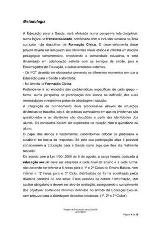 Metodologia


A Educação para a Saúde, será efetuada numa perspetiva interdisciplinar,
numa lógica de transversalidade, combinada com a inclusão temática na área
curricular não disciplinar de Formação Cívica. O desenvolvimento deste
projeto deverá ser adequado aos diferentes níveis etários e utilizará um modelo
pedagógico compreensivo, envolvendo a comunidade educativa, e será
dinamizado em colaboração estreita com os serviços de saúde, pais e
Encarregados de Educação, e outras entidades externas.
- Os PCT deverão ser elaborados prevendo os diferentes momentos em que a
Educação para a Saúde é abordada;
- No âmbito da Formação Cívica:
Pretende-se ir ao encontro das problemáticas específicas de cada grupo –
turma, numa perspetiva de participação dos alunos na definição das suas
necessidades e respetivas pistas de abordagem / solução;
A integração do conhecimento deve processar-se através de situações
dinâmicas de trabalho, isto é, de práticas curriculares em que os problemas são
questionados e as atividades são discutidas a partir das identidades dos
alunos. Os conteúdos devem ser explorados na relação com o quotidiano do
aluno;
O papel dos alunos é fundamental, cabendo-lhes colocar os problemas e
colaborar na busca de respostas. Só pela sua participação ativa é possível
considerarem a Educação para a Saúde como algo que lhes diz realmente
respeito;
De acordo com a Lei nº60/ 2009 de 6 de agosto, a carga horária dedicada à
educação sexual deve ser adaptada a cada nível de ensino e a cada turma,
não devendo ser inferior a 6 horas para o 1º e 2º Ciclos do Ensino Básico, nem
inferior a 12 horas para o 3º Ciclo, distribuídas de forma equilibrada pelos
diversos períodos do ano letivo. Estas sessões de debate / informação, têm
caráter obrigatório e devem ser alvo de avaliação, assegurando o cumprimento
dos objetivos/ conteúdos mínimos definidos no âmbito da Educação Sexual,
sem prejuízo para a abordagem de outras temáticas. (1º, 2º e 3º Ciclos);



                            Projeto de Educação para a Saúde
                                        2011/2012
                                                                     Página 4 de 24
 