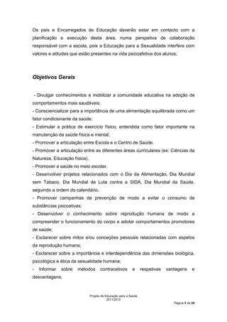 Os pais e Encarregados de Educação deverão estar em contacto com a
planificação e execução desta área, numa perspetiva de colaboração
responsável com a escola, pois a Educação para a Sexualidade interfere com
valores e atitudes que estão presentes na vida psicoafetiva dos alunos;




Objetivos Gerais


- Divulgar conhecimentos e mobilizar a comunidade educativa na adoção de
comportamentos mais saudáveis;
- Consciencializar para a importância de uma alimentação equilibrada como um
fator condicionante da saúde;
- Estimular a prática de exercício físico, entendida como fator importante na
manutenção da saúde física e mental;
- Promover a articulação entre Escola e o Centro de Saúde.
- Promover a articulação entre as diferentes áreas curriculares (ex: Ciências da
Natureza, Educação física).
- Promover a saúde no meio escolar.
- Desenvolver projetos relacionados com o Dia da Alimentação, Dia Mundial
sem Tabaco, Dia Mundial de Luta contra a SIDA, Dia Mundial da Saúde,
seguindo a ordem do calendário.
- Promover campanhas de prevenção de modo a evitar o consumo de
substâncias psicoativas;
- Desenvolver o conhecimento sobre reprodução humana de modo a
compreender o funcionamento do corpo e adotar comportamentos promotores
de saúde;
- Esclarecer sobre mitos e/ou conceções pessoais relacionadas com aspetos
da reprodução humana;
- Esclarecer sobre a importância e interdependência das dimensões biológica,
psicológica e ética da sexualidade humana;
-   Informar   sobre   métodos       contracetivos        e      respetivas   vantagens      e
desvantagens;



                              Projeto de Educação para a Saúde
                                          2011/2012
                                                                                 Página 5 de 24
 