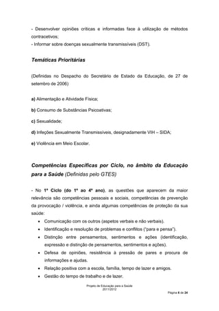 - Desenvolver opiniões críticas e informadas face à utilização de métodos
contracetivos;
- Informar sobre doenças sexualmente transmissíveis (DST).


Temáticas Prioritárias


(Definidas no Despacho do Secretário de Estado da Educação, de 27 de
setembro de 2006)


a) Alimentação e Atividade Física;

b) Consumo de Substâncias Psicoativas;

c) Sexualidade;

d) Infeções Sexualmente Transmissíveis, designadamente VIH – SIDA;

e) Violência em Meio Escolar.




Competências Específicas por Ciclo, no âmbito da Educação
para a Saúde (Definidas pelo GTES)


- No 1º Ciclo (do 1º ao 4º ano), as questões que aparecem da maior
relevância são competências pessoais e sociais, competências de prevenção
da provocação / violência, e ainda algumas competências de proteção da sua
saúde:
   • Comunicação com os outros (aspetos verbais e não verbais).
   • Identificação e resolução de problemas e conflitos (“para e pensa”).
   • Distinção entre pensamentos, sentimentos e ações (identificação,
      expressão e distinção de pensamentos, sentimentos e ações).
   • Defesa de opiniões, resistência à pressão de pares e procura de
      informações e ajudas.
   • Relação positiva com a escola, família, tempo de lazer e amigos.
   • Gestão do tempo de trabalho e de lazer.

                            Projeto de Educação para a Saúde
                                        2011/2012
                                                                    Página 6 de 24
 