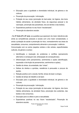 • Educação para a igualdade e diversidade individual, de géneros e de
      culturas.
   • Prevenção da provocação / vitimização.
   • Proteção do seu corpo (promoção do bem-estar, da higiene, dos bons
      hábitos alimentares, da atividade física, da segurança pessoal e da
      vacinação, prevenção das parasitoses, dos aci-dentes e das lesões).
   • Expectativas positivas no seu futuro “escolarizado”.
   • Prevenção do abandono escolar.


- No 2º Ciclo (5º e 6º ano), as questões que aparecem da maior relevância são
ainda as competências pessoais e sociais com uma maior complexidade, e
ainda a proteção da saúde e prevenção do risco, nomeadamente nas áreas da
sexualidade, consumos, comportamento alimentar e provocação / violência:
Comunicação com os outros (aspetos verbais e não verbais, especificidades
culturais, de género e outras):

   • Identificação e resolução de problemas e conflitos (pensamento
      alternativo e consequen-cial, antecipação de consequências).
   • Diferenciação entre pensamentos, sentimentos e ações (identificação,
      expressão e dis-tinção de pensamentos, sentimentos e ações).
   • Gestão do stress, da ansiedade, das “crises”.
   • Defesa de direitos e opiniões, resistência à persuasão e procura de
      ajudas.
   • Relação positiva com a escola, família, tempo de lazer e amigos.
   • Gestão do tempo de trabalho e de lazer.
   • Educação para a igualdade e diversidade individual, de géneros e de
      culturas.
   • Prevenção da provocação / vitimização.
   • Proteção do seu corpo (promoção do bem-estar, da higiene, dos bons
      hábitos alimentares, da atividade física, prevenção dos acidentes, das
      lesões e dos consumos).
   • Educação para os afetos e para a sexualidade.
   • Expectativas positivas no seu futuro “escolarizado”; Prevenção do
      abandono escolar.
                             Projeto de Educação para a Saúde
                                         2011/2012
                                                                     Página 7 de 24
 