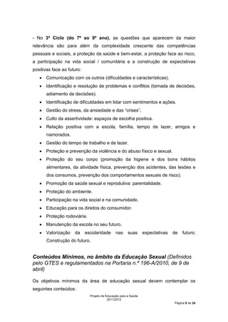 - No 3º Ciclo (do 7º ao 9º ano), as questões que aparecem da maior
relevância são para além da complexidade crescente das competências
pessoais e sociais, a proteção da saúde e bem-estar, a proteção face ao risco,
a participação na vida social / comunitária e a construção de expectativas
positivas face ao futuro:
   • Comunicação com os outros (dificuldades e características).
   • Identificação e resolução de problemas e conflitos (tomada de decisões,
       adiamento de decisões).
   • Identificação de dificuldades em lidar com sentimentos e ações.
   • Gestão do stress, da ansiedade e das “crises”.
   • Culto da assertividade: espaços de escolha positiva.
   • Relação positiva com a escola, família, tempo de lazer, amigos e
       namorados.
   • Gestão do tempo de trabalho e de lazer.
   • Proteção e prevenção da violência e do abuso físico e sexual.
   • Proteção do seu corpo (promoção da higiene e dos bons hábitos
       alimentares, da atividade física, prevenção dos acidentes, das lesões e
       dos consumos, prevenção dos comportamentos sexuais de risco).
   • Promoção da saúde sexual e reprodutiva: parentalidade.
   • Proteção do ambiente.
   • Participação na vida social e na comunidade.
   • Educação para os direitos do consumidor.
   • Proteção rodoviária.
   • Manutenção da escola no seu futuro.
   • Valorização     da     escolaridade       nas     suas      expectativas   de   futuro;
       Construção do futuro.


Conteúdos Mínimos, no âmbito da Educação Sexual (Definidos
pelo GTES e regulamentados na Portaria n.º 196-A/2010, de 9 de
abril)

Os objetivos mínimos da área de educação sexual devem contemplar os
seguintes conteúdos:
                              Projeto de Educação para a Saúde
                                          2011/2012
                                                                                Página 8 de 24
 
