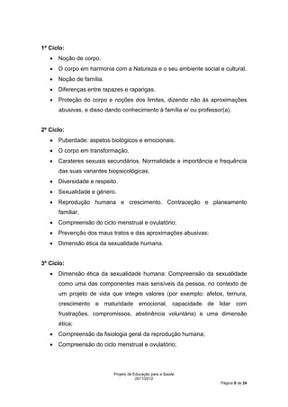 1º Ciclo:
   • Noção de corpo.
   • O corpo em harmonia com a Natureza e o seu ambiente social e cultural.
   • Noção de família.
   • Diferenças entre rapazes e raparigas.
   • Proteção do corpo e noções dos limites, dizendo não às aproximações
      abusivas, e disso dando conhecimento à família e/ ou professor(a).


2º Ciclo:
   • Puberdade: aspetos biológicos e emocionais.
   • O corpo em transformação.
   • Carateres sexuais secundários. Normalidade e importância e frequência
      das suas variantes biopsicológicas.
   • Diversidade e respeito.
   • Sexualidade e género.
   • Reprodução humana e crescimento. Contraceção e planeamento
      familiar.
   • Compreensão do ciclo menstrual e ovulatório;
   • Prevenção dos maus tratos e das aproximações abusivas;
   • Dimensão ética da sexualidade humana.


3º Ciclo:
   • Dimensão ética da sexualidade humana: Compreensão da sexualidade
      como uma das componentes mais sensíveis da pessoa, no contexto de
      um projeto de vida que integre valores (por exemplo: afetos, ternura,
      crescimento e maturidade emocional, capacidade de lidar com
      frustrações, compromissos, abstinência voluntária) e uma dimensão
      ética;
   • Compreensão da fisiologia geral da reprodução humana;
   • Compreensão do ciclo menstrual e ovulatório;




                           Projeto de Educação para a Saúde
                                       2011/2012
                                                                   Página 9 de 24
 