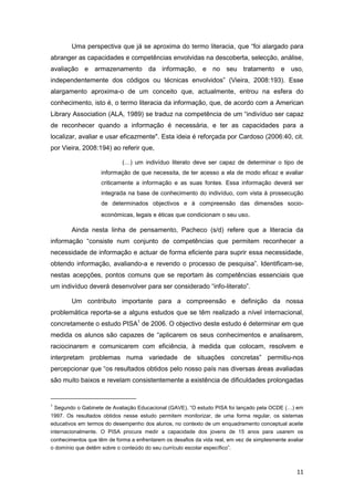 Uma perspectiva que já se aproxima do termo literacia, que “foi alargado para
abranger as capacidades e competências envolvidas na descoberta, selecção, análise,
avaliação e armazenamento da informação, e no seu tratamento e uso,
independentemente dos códigos ou técnicas envolvidos” (Vieira, 2008:193). Esse
alargamento aproxima-o de um conceito que, actualmente, entrou na esfera do
conhecimento, isto é, o termo literacia da informação, que, de acordo com a American
Library Association (ALA, 1989) se traduz na competência de um “indivíduo ser capaz
de reconhecer quando a informação é necessária, e ter as capacidades para a
localizar, avaliar e usar eficazmente". Esta ideia é reforçada por Cardoso (2006:40, cit.
por Vieira, 2008:194) ao referir que,

                            (…) um indivíduo literato deve ser capaz de determinar o tipo de
                    informação de que necessita, de ter acesso a ela de modo eficaz e avaliar
                    criticamente a informação e as suas fontes. Essa informação deverá ser
                    integrada na base de conhecimento do indivíduo, com vista à prossecução
                    de determinados objectivos e à compreensão das dimensões socio-
                    económicas, legais e éticas que condicionam o seu uso.

        Ainda nesta linha de pensamento, Pacheco (s/d) refere que a literacia da
informação “consiste num conjunto de competências que permitem reconhecer a
necessidade de informação e actuar de forma eficiente para suprir essa necessidade,
obtendo informação, avaliando-a e revendo o processo de pesquisa”. Identificam-se,
nestas acepções, pontos comuns que se reportam às competências essenciais que
um indivíduo deverá desenvolver para ser considerado “info-literato”.

        Um contributo importante para a compreensão e definição da nossa
problemática reporta-se a alguns estudos que se têm realizado a nível internacional,
concretamente o estudo PISA1 de 2006. O objectivo deste estudo é determinar em que
medida os alunos são capazes de “aplicarem os seus conhecimentos e analisarem,
raciocinarem e comunicarem com eficiência, à medida que colocam, resolvem e
interpretam problemas numa variedade de situações concretas” permitiu-nos
percepcionar que “os resultados obtidos pelo nosso país nas diversas áreas avaliadas
são muito baixos e revelam consistentemente a existência de dificuldades prolongadas


1
  Segundo o Gabinete de Avaliação Educacional (GAVE), “O estudo PISA foi lançado pela OCDE (…) em
1997. Os resultados obtidos nesse estudo permitem monitorizar, de uma forma regular, os sistemas
educativos em termos do desempenho dos alunos, no contexto de um enquadramento conceptual aceite
internacionalmente. O PISA procura medir a capacidade dos jovens de 15 anos para usarem os
conhecimentos que têm de forma a enfrentarem os desafios da vida real, em vez de simplesmente avaliar
o domínio que detêm sobre o conteúdo do seu currículo escolar específico”.



                                                                                                  11
 