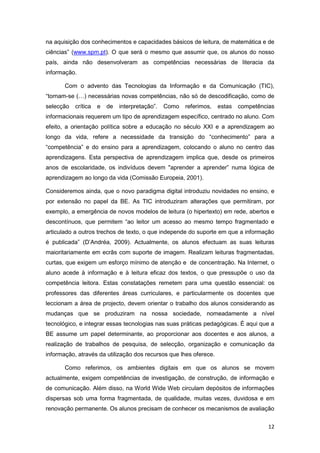 na aquisição dos conhecimentos e capacidades básicos de leitura, de matemática e de
ciências” (www.spm.pt). O que será o mesmo que assumir que, os alunos do nosso
país, ainda não desenvolveram as competências necessárias de literacia da
informação.

       Com o advento das Tecnologias da Informação e da Comunicação (TIC),
“tornam-se (…) necessárias novas competências, não só de descodificação, como de
selecção   crítica   e   de   interpretação”.   Como   referimos,   estas   competências
informacionais requerem um tipo de aprendizagem específico, centrado no aluno. Com
efeito, a orientação política sobre a educação no século XXI e a aprendizagem ao
longo da vida, refere a necessidade da transição do “conhecimento” para a
“competência” e do ensino para a aprendizagem, colocando o aluno no centro das
aprendizagens. Esta perspectiva de aprendizagem implica que, desde os primeiros
anos de escolaridade, os indivíduos devem "aprender a aprender” numa lógica de
aprendizagem ao longo da vida (Comissão Europeia, 2001).

Consideremos ainda, que o novo paradigma digital introduziu novidades no ensino, e
por extensão no papel da BE. As TIC introduziram alterações que permitiram, por
exemplo, a emergência de novos modelos de leitura (o hipertexto) em rede, abertos e
descontínuos, que permitem “ao leitor um acesso ao mesmo tempo fragmentado e
articulado a outros trechos de texto, o que independe do suporte em que a informação
é publicada” (D’Andréa, 2009). Actualmente, os alunos efectuam as suas leituras
maioritariamente em ecrãs com suporte de imagem. Realizam leituras fragmentadas,
curtas, que exigem um esforço mínimo de atenção e de concentração. Na Internet, o
aluno acede à informação e à leitura eficaz dos textos, o que pressupõe o uso da
competência leitora. Estas constatações remetem para uma questão essencial: os
professores das diferentes áreas curriculares, e particularmente os docentes que
leccionam a área de projecto, devem orientar o trabalho dos alunos considerando as
mudanças que se produziram na nossa sociedade, nomeadamente a nível
tecnológico, e integrar essas tecnologias nas suas práticas pedagógicas. É aqui que a
BE assume um papel determinante, ao proporcionar aos docentes e aos alunos, a
realização de trabalhos de pesquisa, de selecção, organização e comunicação da
informação, através da utilização dos recursos que lhes oferece.

       Como referimos, os ambientes digitais em que os alunos se movem
actualmente, exigem competências de investigação, de construção, de informação e
de comunicação. Além disso, na World Wide Web circulam depósitos de informações
dispersas sob uma forma fragmentada, de qualidade, muitas vezes, duvidosa e em
renovação permanente. Os alunos precisam de conhecer os mecanismos de avaliação


                                                                                      12
 