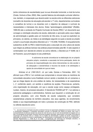 (entre ciclos/anos de escolaridade) quer na sua dimensão horizontal, a nível da turma
(Costa, Ventura e Dias, 2002). Mas, quando falamos de articulação curricular referimo-
nos, também, à cooperação que deverá existir na escola entre as diferentes estruturas
(conselho de docentes da educação pré-escolar e 1º ciclo, departamentos curriculares
e conselhos de turma) e os docentes com o objectivo de adequar o currículo às
necessidades e interesses dos alunos. Estas “aprendizagens pretendidas” (Roldão,
1999:29) são o conteúdo do Projecto Curricular de Escola (PEE),2 um documento que
consagra a orientação educativa da escola, elaborado e aprovado pelos seus órgãos
de administração e gestão para um horizonte de três anos, no qual se explicitam os
princípios, os valores, as metas e as estratégias segundo os quais a escola se propõe
cumprir a sua função educativa (Decreto-Lei n.° 115-A/98; 75/2008). O enquadramento
substantivo da BE no PEE é determinante para a assunção de uma cultura de escola
que integre as práticas lectivas nas práticas proporcionadas pela BE. E este aspecto é
contemplado num decreto-lei anterior ao acima referido, o Decreto-Lei nº 43/89, de 3
de Fevereiro, que promulgava no seu preâmbulo:

                                A autonomia da escola concretiza-se na elaboração de um projecto
                      educativo próprio, constituído e executado de forma participada, dentro de
                      princípios de responsabilização dos vários intervenientes na vida escolar e
                      de adequação a características e recursos da escola e às solicitações e
                      apoios da comunidade em que se insere.

         Antúnez et al. (1991:20-21, cit. por Leite, Gomes e Fernandes, 2001: 12)
afirmam que o PEE é “um contrato que compromete e vincula todos os membros da
comunidade educativa numa finalidade comum sendo o resultado de um consenso a
que se chega depois de uma análise de dados, de necessidades e de expectativas
(...)”; conferindo assim, um sentido e coerência às acções. Preconiza-se, portanto,
uma organização da educação, em que a escola surge como espaço privilegiado,
nuclear, mesmo, do processo educativo. O decreto-lei 75/2008 (artº 9º -1-a) valoriza a
autonomia pedagógica e administrativa, factores que requerem a construção de um
projecto educativo, com uma filosofia de escola subjacente, que considere
características próprias do território educativo, dos seus agentes, do envolvimento
destes e sua responsabilização em todo o processo de construção do PEE, definido
no referido decreto-lei como:

2
  “(…)as estruturas de orientação educativa constituem formas de organização pedagógica da escola, tendo em vista
a coordenação pedagógica e necessária articulação curricular na aplicação dos planos de estudo, bem como o
acompanhamento do percurso escolar dos alunos ao nível de turma, ano ou ciclo de escolaridade em ligação com os
pais e encarregados de educação. Enquanto estruturas de gestão intermédia, desenvolvem a sua acção numa base de
cooperação dos docentes entre si e destes com os órgãos de administração e gestão da escola, assegurando a
adequação do processo de ensino e aprendizagem às características e necessidades dos alunos que a frequentam”.
(Decreto Regulamentar n.° 10/99 de 21 de Julho - Competências das estruturas de orientação educativa, in
http://www.netprof.pt/netprof/servlet/getDocumento?TemaID=NPL030104&id_versao=5962 )


                                                                                                             14
 