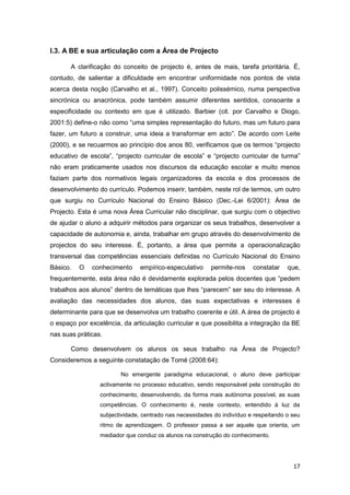 I.3. A BE e sua articulação com a Área de Projecto

       A clarificação do conceito de projecto é, antes de mais, tarefa prioritária. É,
contudo, de salientar a dificuldade em encontrar uniformidade nos pontos de vista
acerca desta noção (Carvalho et al., 1997). Conceito polissémico, numa perspectiva
sincrónica ou anacrónica, pode também assumir diferentes sentidos, consoante a
especificidade ou contexto em que é utilizado. Barbier (cit. por Carvalho e Diogo,
2001:5) define-o não como “uma simples representação do futuro, mas um futuro para
fazer, um futuro a construir, uma ideia a transformar em acto”. De acordo com Leite
(2000), e se recuarmos ao princípio dos anos 80, verificamos que os termos “projecto
educativo de escola”, “projecto curricular de escola” e “projecto curricular de turma”
não eram praticamente usados nos discursos da educação escolar e muito menos
faziam parte dos normativos legais organizadores da escola e dos processos de
desenvolvimento do currículo. Podemos inserir, também, neste rol de termos, um outro
que surgiu no Currículo Nacional do Ensino Básico (Dec.-Lei 6/2001): Área de
Projecto. Esta é uma nova Área Curricular não disciplinar, que surgiu com o objectivo
de ajudar o aluno a adquirir métodos para organizar os seus trabalhos, desenvolver a
capacidade de autonomia e, ainda, trabalhar em grupo através do desenvolvimento de
projectos do seu interesse. É, portanto, a área que permite a operacionalização
transversal das competências essenciais definidas no Currículo Nacional do Ensino
Básico.   O   conhecimento     empírico-especulativo      permite-nos    constatar    que,
frequentemente, esta área não é devidamente explorada pelos docentes que “pedem
trabalhos aos alunos” dentro de temáticas que lhes “parecem” ser seu do interesse. A
avaliação das necessidades dos alunos, das suas expectativas e interesses é
determinante para que se desenvolva um trabalho coerente e útil. A área de projecto é
o espaço por excelência, da articulação curricular e que possibilita a integração da BE
nas suas práticas.

       Como desenvolvem os alunos os seus trabalho na Área de Projecto?
Consideremos a seguinte constatação de Tomé (2008:64):

                        No emergente paradigma educacional, o aluno deve participar
                 activamente no processo educativo, sendo responsável pela construção do
                 conhecimento, desenvolvendo, da forma mais autónoma possível, as suas
                 competências. O conhecimento é, neste contexto, entendido à luz da
                 subjectividade, centrado nas necessidades do indivíduo e respeitando o seu
                 ritmo de aprendizagem. O professor passa a ser aquele que orienta, um
                 mediador que conduz os alunos na construção do conhecimento.




                                                                                        17
 