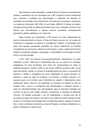 Reconhecemos nesta abordagem o papel da Área de Projecto e reconhecemos
também a pertinência da sua articulação com a BE, enquanto recurso fundamental
para “aumentar a qualidade das aprendizagens e responder aos desafios da
sociedade da informação e do conhecimento, formando para a produção, o tratamento
e a difusão de informação” (ME, 2002, cit. por Conde, 2006:43). O reforço do trabalho
articulado é preconizado no referido documento, bem como a utilização “de forma mais
intensa   das    infra-estruturas   e    demais   recursos   educativos,   nomeadamente
laboratórios, ateliers, bibliotecas, etc.” (idem:44).

       Pelos recursos que disponibiliza, a BE torna-se um meio indispensável de
apoio ao desenvolvimento curricular. A Área de Projecto procura ser “um espaço de
confluência e integração de saberes e competências” (ibidem). A articulação entre
estes dois espaços conceptuais permitirão aos alunos desenvolver as referidas
competências que promovem a literacia da informação, ou seja, o desenvolvimento do
trabalho de pesquisa, selecção, organização e interpretação de informação de forma
crítica e sua comunicação.

       A BE, centro de recursos documentais/multimédia, desempenha um papel
catalisador (Conde, 2006) que é fundamental para que se operam as mudanças
pedagógicas há muito decretadas, mas ainda não implementadas em todos os
territórios educativos. Canário, (1994, cit. por Conde, 2006:44) considera a BE “o novo
lugar documental, situado no coração do estabelecimento de ensino e susceptível de
favorecer e facilitar a emergência de novas modalidades de acção educativa” ao
relativizar o papel do papel do professor, ao favorecer o trabalho pessoal e em
pequeno grupo e ao contribuir para “diversificar os “papéis” a desempenhar pelos
professores” (idem). Lêem-se, nas entrelinhas, os princípios do trabalho na Área de
Projecto: nela, o aluno é o protagonista das aprendizagens, o professor assume o
papel de orientador/mediador das aprendizagens, gere as diferentes situações que
ocorrem na sala de aula, facilita materiais e proporciona a utilização de diferentes
recursos. Tal trabalho pressupõe o uso de metodologias e recursos que não se
encontram ao dispor do docente e dos alunos nos limites das quatro paredes da sala
de aula. É o momento da articulação entre os diferentes agentes, espaços e recursos;
isto é, entre o professor que lecciona a área de Projecto, o professor bibliotecário, os
alunos, a biblioteca e a sala de aula.




                                                                                     18
 