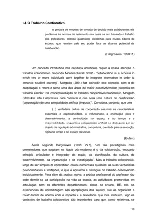 I.4. O Trabalho Colaborativo

                       A procura de modelos de tomada de decisão mais colaborantes cria
                 problemas às normas de isolamento nas quais se tem baseado o trabalho
                 dos professores, criando igualmente problemas para muitos líderes de
                 escolas, que receiam pelo seu poder face ao alcance potencial da
                 colaboração.

                                                                       (Hargreaves, 1998:11)



       Um conceito introduzido nos capítulos anteriores requer a nossa atenção: o
trabalho colaborativo. Segundo Montiel-Overall (2005) “collaboration is a process in
which two or more individuals work together to integrate information in order to
enhance student learning”. Morgado (2004) faz coincidir este conceito com o de
cooperação e refere-o como uma das áreas de maior desenvolvimento potencial no
trabalho escolar. Na conceptualização do trabalho cooperativo/colaborativo, Morgado
(idem:43), cita Hargreaves para “separar o que será uma cultura de colaboração
(cooperação) de uma colegialidade artificial (imposta)”. Considera, portanto, que uma

                       (...) verdadeira cultura de cooperação assumirá as características
                 essenciais e espontaneidade, o voluntariado, a orientação para o
                 desenvolvimento,    a   continuidade   no    espaço    e   no   tempo   e   a
                 imprevisibilidade, enquanto a colegialidade artificial se distinguirá por ser
                 objecto de regulação administrativa, compulsiva, orientada para a execução,
                 rígida no tempo e no espaço previsível.

                                                                                    (Ibidem)

       Ainda   segundo Hargreaves         (1998:   277),     “um   dos paradigmas mais
prometedores que surgiram na idade pós-moderna é o da colaboração, enquanto
princípio articulador e integrador da acção, da planificação, da cultura, do
desenvolvimento, da organização e da investigação”. Mas o trabalho colaborativo,
longe de ser simples de concretizar, coloca numerosas questões: as suas verdadeiras
potencialidades e limitações, o que o aproxima e distingue do trabalho desenvolvido
individualmente. Para além da prática lectiva, a prática profissional do professor não
pode demitir-se da participação na vida da escola, as actividades promovidas em
articulação com os diferentes departamentos, ciclos de ensino, BE, etc. As
experiências de aprendizagem são apropriações dos sujeitos que as organizam e
reestruturam de acordo com o impacto e a relevância que lhes atribuem, logo os
contextos de trabalho colaborativo são importantes para que, como referimos, se


                                                                                             19
 