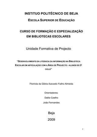 INSTITUO POLITÉCNICO DE BEJA

           ESCOLA SUPERIOR DE EDUCAÇÃO


    CURSO DE FORMAÇÃO E ESPECIALIZAÇÃO
          EM BIBLIOTECAS ESCOLARES



         Unidade Formativa de Projecto


 “DESENVOLVIMENTO DA LITERACIA DA INFORMAÇÃO NA BIBLIOTECA
ESCOLAR EM ARTICULAÇÃO COM A ÁREA DE PROJECTO - ALUNOS DO 2º
                           CICLO”




             Florinda da Glória Azevedo Fialho Almeida


                          Orientadores:

                           Dalila Coelho

                         João Fernandes



                              Beja

                              2009

                                                               2
 