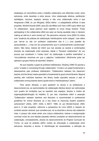estabeleça um isomorfismo entre o trabalho colaborativo aos diferentes níveis: entre
estruturas, entre docentes e entre alunos. Uma colaboração efectiva, partilhando
estratégias, recursos, espaços, tempos e não uma colaboração como a que
Hargreaves (1998, cit. por Morgado, 2002) referia - a colegialidade artificial. A este
propósito, Montiel-Overall (2005, para.22) cita Million and Vare (1997) para referir que
“In collaboration, equal partners work together to move things forward. Those
participating in the collaborative effort are seen as having equitable roles in decision
making as well as in work carried out”. No panorama nacional, Lima (2002:12) refere
uma “ausência de práticas de colaboração interdisciplinar entre colegas”, mas refere
que “ser-se ou não um professor colaborativo não é (...) uma questão de
personalidade (…) mas sim de comportamento que é contextualmente condicionado”
(idem). Não deixa, todavia de referir que nas escolas se assiste a combinações
diversas de colaboração entre docentes, desde o “frenesim colaborativo” de uns
poucos que constituem o “núcleo duro” da colaboração e partilha sistemática” a
“circunstâncias empíricas em que o adjectivo “colaborativo” dificilmente pode ser
aplicado a grupos inteiros de docentes” (ibidem).

       No que respeita o papel do professor bibliotecário, Stripling (1996:10) aponta-o
como “a leader in connecting through collaboration”. E este é um papel fundamental a
desempenhar pelo professor bibliotecário: “Collaboration between the classroom
teacher and the library media specialist is fundamental to good school libraries. Beyond
working with individual teachers, the library media specialist weaves a web of
collaboration among teacher teams (grade level or interdisciplinary)” (idem).

       Para serem eficazes, e para ajudarem os alunos e os professores a
desenvolverem-se, as oportunidades de colaboração efectiva devem ser estimuladas
num quadro de condições que se reportam aos espaços, tempos e modos de
organização/planificação do trabalho. É, por isso, importante referir a asserção
“Collaboration between teachers and librarians is recommended in professional
guidelines for school librarians as a key factor to improving student academic
achievement” (AASL, 2007, AASL e AECT, 1998, cit. por Montiel-Overall, 2009,
para.1). A este propósito, referimos a perspectiva de Lima (2002) a respeito do
contexto escolar nacional, que considera que, se os docentes e alunos não colaboram
mais, é porque não existe ainda uma cultura colaborativa; todavia a reorganização
curricular (mais de uma década passada) oferece condições ao desenvolvimento da
colaboração, nomeadamente, através do desenvolvimento do Projecto Curricular de
Turma, no qual se poderão definir modos de articulação e colaboração entre
estruturas, docentes e alunos. A identificação de necessidades, a definição de


                                                                                     20
 