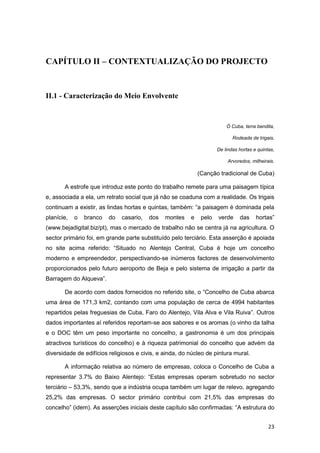 CAPÍTULO II – CONTEXTUALIZAÇÃO DO PROJECTO


II.1 - Caracterização do Meio Envolvente


                                                                         Ó Cuba, terra bendita,

                                                                            Rodeada de trigais,

                                                                     De lindas hortas e quintas,

                                                                          Arvoredos, milheirais.

                                                             (Canção tradicional de Cuba)

       A estrofe que introduz este ponto do trabalho remete para uma paisagem típica
e, associada a ela, um retrato social que já não se coaduna com a realidade. Os trigais
continuam a existir, as lindas hortas e quintas, também: “a paisagem é dominada pela
planície,   o   branco   do   casario,   dos   montes    e    pelo   verde     das     hortas”
(www.bejadigital.biz/pt), mas o mercado de trabalho não se centra já na agricultura. O
sector primário foi, em grande parte substituído pelo terciário. Esta asserção é apoiada
no site acima referido: “Situado no Alentejo Central, Cuba é hoje um concelho
moderno e empreendedor, perspectivando-se inúmeros factores de desenvolvimento
proporcionados pelo futuro aeroporto de Beja e pelo sistema de irrigação a partir da
Barragem do Alqueva”.

       De acordo com dados fornecidos no referido site, o “Concelho de Cuba abarca
uma área de 171,3 km2, contando com uma população de cerca de 4994 habitantes
repartidos pelas freguesias de Cuba, Faro do Alentejo, Vila Alva e Vila Ruiva”. Outros
dados importantes aí referidos reportam-se aos sabores e os aromas (o vinho da talha
e o DOC têm um peso importante no concelho, a gastronomia é um dos principais
atractivos turísticos do concelho) e à riqueza patrimonial do concelho que advém da
diversidade de edifícios religiosos e civis, e ainda, do núcleo de pintura mural.

       A informação relativa ao número de empresas, coloca o Concelho de Cuba a
representar 3.7% do Baixo Alentejo: “Estas empresas operam sobretudo no sector
terciário – 53,3%, sendo que a indústria ocupa também um lugar de relevo, agregando
25,2% das empresas. O sector primário contribui com 21,5% das empresas do
concelho” (idem). As asserções iniciais deste capítulo são confirmadas: “A estrutura do


                                                                                             23
 