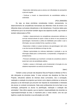 - Desenvolver alternativas para os alunos com dificuldades de acompanhar
                 o percurso regular;

                 - Continuar a investir no desenvolvimento de sensibilidade estética e
                 criatividade.

                                                                       (PCA, 2008/2009)
       Ou seja, as áreas prioritárias consideradas incidem, precisamente, no
desenvolvimento de competências transversais aos diferentes níveis de ensino e às
diferentes áreas curriculares (disciplinares e não disciplinares). Cruzemos dados para
verificarmos que aí se encontram também alguns dos objectivos da BE, cuja missão é
também referenciada no PCA:

                 - Facilitar o desenvolvimento de competências educacionais definidas no
                 currículo nacional através do apoio a todos os alunos no seu processo de
                 aprendizagem, favorecendo a prática de habilidades para avaliar e usar a
                 informação, nas suas variadas formas, suportes ou meios;

                 - Desenvolver o hábito e o prazer da leitura e da aprendizagem, bem como
                 o uso dos recursos da biblioteca ao longo da vida;

                 - Oferecer oportunidades de vivências destinadas à produção e uso da
                 informação voltada para o conhecimento, a compreensão, a imaginação e o
                 entretenimento;

                 - Promover actividades que incentivem a tomada de consciência cultural e
                 social, bem como de sensibilidade estética;

                 - Facilitar o acesso à informação, ponto fundamental à formação de uma
                 cidadania responsável e ao exercício da democracia.

                                                                                  (Idem)

       Também a área curricular não disciplinar Área de Projecto é referida no PCA e
são reforçados os princípios desta: “A área curricular não disciplinar de Área de
Projecto, articulando saberes de diversas áreas curriculares, visa a concepção,
realização e avaliação de projectos que tomem como objecto problemas ou temas de
pesquisa ou de intervenção que procurem dar resposta às necessidades e interesses
dos alunos no contexto turma/escola. Cabe ao(s) professor(es) da turma fazer a sua
orientação, participando os alunos na planificação, realização e avaliação das
actividades”. Este último aspecto, que se reporta à responsabilidade dos docentes na
organização/orientação da área, é importante para o nosso estudo, uma vez que
legitima a acção dos docentes e sua articulação com a BE.




                                                                                      27
 