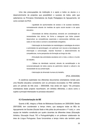 Uma das preocupações da instituição é o apoio a todos os alunos e o
desenvolvimento de projectos que possibilitem o sucesso de todos, pelo que
salientamos os Princípios Orientadores da Acção Pedagógica do Agrupamento, tal
como constam do PCA:

                       - Igualdade de oportunidades de acesso e de sucesso escolares,
                 nomeadamente através de medidas de apoio social escolar e de apoio
                 educativo.

                       - Diversidade de ofertas educativas, tomando em consideração as
                 necessidades dos alunos, de forma a assegurar que todos possam
                 desenvolver as competências essenciais e estruturantes definidas para
                 cada um dos ciclos e concluir a escolaridade obrigatória.

                       - Valorização da diversidade de metodologias e estratégias de ensino
                 e actividades de aprendizagem, em particular com recurso a tecnologias de
                 informação e comunicação, visando favorecer o desenvolvimento de
                 competências, numa perspectiva de formação ao longo da vida.

                       - Articulação das actividades escolares com o meio, a vida e o mundo
                 do trabalho.

                       - Defesa da identidade nacional, através da sensibilização e da
                 consciencialização de todos acerca do património natural e cultural e da
                 necessidade da sua preservação.

                       - Valorização da dimensão humana do trabalho.

                                                                             (PCA, 2005/2008)

       A coerência explicitada nos diferentes documentos orientadores remete para
uma filosofia educativa consistente com os princípios enunciados no PEE (definido
para um período de três anos – 2005/2008, mas ainda em vigor): “Os princípios
orientadores deste projecto reconhecem, em âmbitos diferentes, o aluno como o
sujeito e principal interessado no processo educativo”.



       II.3 Caracterização da BE

       Quanto à BE, integrou a Rede de Bibliotecas Escolares em 2005/2006. Desde
2007/2008, tem coordenador a tempo inteiro, que assegura todas as BEs do
Agrupamento de Escolas (Escola Sede e três pólos de pré-escolar e 1º ciclo), e uma
equipa de trabalho constituída por quatro docentes de diferentes áreas (Educação
Artística, Educação Visual, TIC e Português/Inglês) e um professor colaborador da
área de Língua Portuguesa. Duas funcionárias a tempo inteiro são também parte

                                                                                          28
 