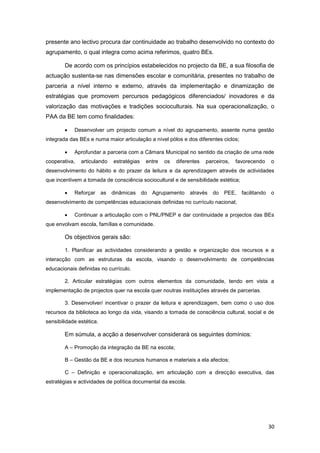 presente ano lectivo procura dar continuidade ao trabalho desenvolvido no contexto do
agrupamento, o qual integra como acima referimos, quatro BEs.

        De acordo com os princípios estabelecidos no projecto da BE, a sua filosofia de
actuação sustenta-se nas dimensões escolar e comunitária, presentes no trabalho de
parceria a nível interno e externo, através da implementação e dinamização de
estratégias que promovem percursos pedagógicos diferenciados/ inovadores e da
valorização das motivações e tradições socioculturais. Na sua operacionalização, o
PAA da BE tem como finalidades:

           Desenvolver um projecto comum a nível do agrupamento, assente numa gestão
integrada das BEs e numa maior articulação a nível pólos e dos diferentes ciclos;

           Aprofundar a parceria com a Câmara Municipal no sentido da criação de uma rede
cooperativa,   articulando     estratégias   entre   os   diferentes   parceiros,   favorecendo   o
desenvolvimento do hábito e do prazer da leitura e da aprendizagem através de actividades
que incentivem a tomada de consciência sociocultural e de sensibilidade estética;

           Reforçar      as   dinâmicas do Agrupamento através          do PEE, facilitando o
desenvolvimento de competências educacionais definidas no currículo nacional;

           Continuar a articulação com o PNL/PNEP e dar continuidade a projectos das BEs
que envolvam escola, famílias e comunidade.

        Os objectivos gerais são:

        1. Planificar as actividades considerando a gestão e organização dos recursos e a
interacção com as estruturas da escola, visando o desenvolvimento de competências
educacionais definidas no currículo.

        2. Articular estratégias com outros elementos da comunidade, tendo em vista a
implementação de projectos quer na escola quer noutras instituições através de parcerias.

        3. Desenvolver/ incentivar o prazer da leitura e aprendizagem, bem como o uso dos
recursos da biblioteca ao longo da vida, visando a tomada de consciência cultural, social e de
sensibilidade estética.

        Em súmula, a acção a desenvolver considerará os seguintes domínios:

        A – Promoção da integração da BE na escola;

        B – Gestão da BE e dos recursos humanos e materiais a ela afectos;

        C – Definição e operacionalização, em articulação com a direcção executiva, das
estratégias e actividades de política documental da escola.




                                                                                                  30
 