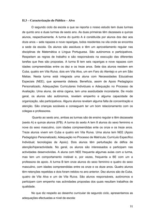 II.3 – Caracterização do Público – Alvo

       O segundo ciclo da escola a que se reporta o nosso estudo tem duas turmas
de quinto ano e duas turmas de sexto ano. As duas primeiras têm dezasseis e quinze
alunos, respectivamente. A turma do quinto A é constituída por alunos dos dez aos
doze anos – sete rapazes e nove raparigas, todos residentes na vila onde se encontra
a sede da escola. Os alunos são assíduos e têm um aproveitamento regular nas
disciplinas de Matemática e Língua Portuguesa. São autónomos e participativos.
Respeitam as regras de trabalho e são responsáveis na execução das diferentes
tarefas que lhes são propostas. A turma B tem seis raparigas e nove rapazes com
idades compreendidas entre os dez e os treze anos. Sete dos alunos residem em
Cuba, quatro em Vila Ruiva, dois em Vila Alva, um em Faro do Alentejo e um em São
Matias. Nesta turma está integrada uma aluna com Necessidades Educativas
Especiais (NEE), que apresenta dislexia. Beneficia, assim de Apoio Pedagógico
Personalizado, Adequações Curriculares Individuais e Adequação no Processo de
Avaliação. Uma aluna, de etnia cigana, tem uma assiduidade inconstante. De modo
geral, os alunos são autónomos, revelam empenho e alguma capacidade de
organização, são participativos. Alguns alunos revelam alguma falta de concentração e
atenção. São crianças sociáveis e conseguem ter um bom relacionamento com os
colegas e professores.

       Quanto ao sexto ano, ambas as turmas são de ensino regular e têm dezassete
(sexto A) e quinze alunos (6ºB). A turma do sexto A tem 8 alunos do sexo feminino e
nove do sexo masculino, com idades compreendidas ente os onze e os treze anos.
Treze alunos vivem em Cuba e quatro em Vila Ruiva. Uma aluna tem NEE (Apoio
Pedagógico Personalizado; Adequação no Processo de Matrícula; Currículo Específico
Individual; tecnologias de Apoio). Dois alunos têm perturbação de défice de
atenção/hiperactividade. No geral, os alunos são interessados e participam nas
actividades desenvolvidas. A aluna com NEE frequenta algumas aulas com a turma,
mas tem um comportamento instável e, por vezes, frequenta a BE com um a
professora de apoio. A turma B tem onze alunos do sexo feminino e quatro do sexo
masculino, com idades compreendidas entre os onze e os doze anos. Quatro alunos
têm retenções repetidas e dois foram retidos no ano anterior. Dez alunos são de Cuba,
quatro de Vila Alva e um de Vila Ruiva. São alunos responsáveis, autónomos e
participam com empenho nas actividades propostas dos quais resultam trabalhos de
qualidade.

       No que diz respeito ao desenho curricular de segundo ciclo, apresentamos as
adequações efectuadas a nível de escola:

                                                                                  31
 