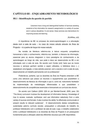 CAPÍTULO III – ENQUADRAMENTO METODOLÓGICO
III.1 - Identificação da questão de partida


                        Librarians have a long and distinguished tradition of services assisting
                  students to find information for research assignments in a variety of courses
                  and in various disciplines. In one sense, these services are interventions for
                  improving access and learning.

                                                                               (Kuhlthau, s/d)

       A importância da BE no processo de ensino-aprendizagem e a articulação
desta com a sala de aula – no caso do nosso estudo através da Área de
Projecto – é a pedra de toque do nosso estudo.

       Na revisão da literatura referimo-nos à leitura enquanto competência
transversal a todo o conhecimento, referimo-nos, também, à literacia da informação,
essencial para os alunos integrarem o novo paradigma do conhecimento e da
aprendizagem ao longo da vida, que pode e deve ser desenvolvida na BE e em
articulação com a sala de aula. De acordo com Conde (s/d) “para que os novos
recursos e serviços ganhem sentido e sejam utilizados, a biblioteca deve (…)
estabelecer uma ligação, o mais estreita possível, com a escola e com a sala de aula,
desenvolvendo um trabalho permanente com os professores”.

       Pretende-se, portanto, que os docentes da Área de Projecto entendam a BE
como uma estrutura que possui os recursos e equipamentos que possibilitam o
desenvolvimento da literacia da informação e que é, como tal, instrumento facilitador
da   implementação      de    metodologias      diferenciadas     e    que    possibilitam    o
desenvolvimento de competências essenciais e transversais ao currículo dos alunos.

       De acordo com Callison (2003: 229 cit. por Montiel-Overall, 2005, para. 20)
“The library curriculum involves the development of information literacy: Knowledge of
how to access, evaluate, synthesize, and use information selectively from a wide
variety of sources and formats. It also involves the ability “to effectively communicate or
present results to relevant audiences”.        O desenvolvimento destas competências,
sustentadas pelo/no currículo escolar, pressupõem a articulação do trabalho do
professor bibliotecário com o professor da sala de aula. Logo, o trabalho colaborativo
entre o professor bibliotecário e os docentes de Área de Projecto é um pressuposto
fundamental para a utilização cabal dos diferentes recursos que a BE disponibiliza.



                                                                                             33
 