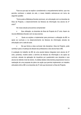 Face ao que aqui se expõe e considerando o enquadramento teórico, que nos
permitiu conhecer o estado da arte, o nosso trabalho estrutura-se em torno da
seguinte questão:

          "Como pode a Biblioteca Escolar promover, em articulação com os docentes de
Área de Projecto, o desenvolvimento da literacia da informação nos alunos do 2º
ciclo?"

          No nosso estudo procuramos compreender:

               Que utilização, os docentes de Área de Projecto do 2º ciclo, fazem do
recurso Biblioteca Escolar com os seus alunos;

                Quais as acções a implementar para promover a utilização da BE no
apoio ao currículo e no desenvolvimento da literacia da informação através da
articulação com a sala de aula;

               De que forma a área curricular não disciplinar, Área de Projecto, pode
contribuir para a mudança de atitude dos professores e dos alunos face à BE.

A avaliação do trabalho da BE de uma escola básica integrada (com alunos do 2º
ciclo, portanto), incidirá sobre o domínio da literacia da informação e do apoio ao
currículo, através da aplicação de inquéritos por questionário aos docentes e aos
alunos do referido nível de ensino. A análise destes instrumentos proporcionar-nos-á a
realização de uma proposta de plano de acção que permita implementar um trabalho
articulado entre a BE e os docentes de 2º ciclo que leccionam a Área de Projecto.




                                                                                    34
 