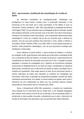 III.2 - Apresentação e justificação das metodologias de recolha de
dados
       As   diferentes   concepções      de   investigação-acção,    metodologia     que
privilegiamos no nosso estudo, remetem para “a small.scale intervention in the
functioning of the real world and a close examination of the effects of such an
intervention” (Cohen and Manion, 1994: 186). Esta definição é completada por Kemmis
e McTaggart (1992: 16) que entendem que a investigação-acção se preocupa “equally
with changing individuals, on the one hand, and, on the other, the culture of the groups,
institutions and societies to which they belong”. Uma característica determinante desta
metodologia é o facto de o trabalho não se dar por concluído após o términos do
projecto, uma vez que quem participa nele continuará a “rever, avaliar e melhorar a
sua prática” (Cohen e Manion (1989, cit. por Bell, 2002). O nosso estudo enquadra-se,
portanto, nesta perspectiva metodológica, uma vez que procuramos investigar para
aperfeiçoar a nossa acção.

       Como referimos no ponto anterior, o nosso contexto de trabalho e o domínio
em avaliação na BE, proporcionaram este estudo que incide sobre a articulação da BE
com os docentes de Área de Projecto, no sentido de promover o desenvolvimento de
competências em literacia da informação nos alunos de 2º ciclo. A questão de partida
despoletou o processo de investigação com o objectivo de encontrarmos respostas
conducentes ao estabelecimento de um plano de acção. Considerados os objectivos
deste estudo, entendemos que o instrumento de recolha de dados a privilegiar seria o
inquérito por questionário. Esta opção decorre do facto de tal instrumento permitir a
recolha sistemática de dados para responder ao problema de investigação que
enunciámos. Além disso, a aplicação de questionários possibilita a recolha dos dados
necessários anonimamente, com rapidez, a número extenso de sujeitos, assim como o
tratamento de uma multiplicidade de dados que nos permitirão efectuar análises
apropriadas ao nosso estudo (Quivy e Campenhoudt, 2003).

       Quivy e Campenhoudt (2003:186) apresentam o inquérito por questionário
como exemplo de um instrumento que se “presta bem a uma utilização pedagógica
pelo carácter muito preciso e formal da sua construção e da sua aplicação prática” e,
ponderando a nossa questão de partida, consideramos que é este o instrumento de
recolha de informação mais apropriado e que nos permitirá obter dados relevantes.




                                                                                      35
 