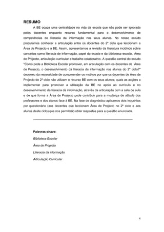 RESUMO
       A BE ocupa uma centralidade na vida da escola que não pode ser ignorada
pelos docentes enquanto recurso fundamental para o desenvolvimento de
competências de literacia da informação nos seus alunos. No nosso estudo
procuramos conhecer a articulação entre os docentes do 2º ciclo que leccionam a
Área de Projecto e a BE. Assim, apresentamos a revisão da literatura incidindo sobre
conceitos como literacia de informação, papel da escola e da biblioteca escolar, Área
de Projecto, articulação curricular e trabalho colaborativo. A questão central do estudo
"Como pode a Biblioteca Escolar promover, em articulação com os docentes de Área
de Projecto, o desenvolvimento da literacia da informação nos alunos do 2º ciclo?"
decorreu da necessidade de compreender os motivos por que os docentes de Área de
Projecto do 2º ciclo não utilizam o recurso BE com os seus alunos; quais as acções a
implementar para promover a utilização da BE no apoio ao currículo e no
desenvolvimento da literacia da informação, através da articulação com a sala de aula
e de que forma a Área de Projecto pode contribuir para a mudança de atitude dos
professores e dos alunos face à BE. Na fase de diagnóstico aplicamos dois inquéritos
por questionário (aos docentes que leccionam Área de Projecto no 2º ciclo e aos
alunos deste ciclo) que nos permitirão obter respostas para a questão enunciada.

       ___________________________________________________________



       Palavras-chave:

       Biblioteca Escolar

       Área de Projecto

       Literacia da informação

       Articulação Curricular




                                                                                      4
 
