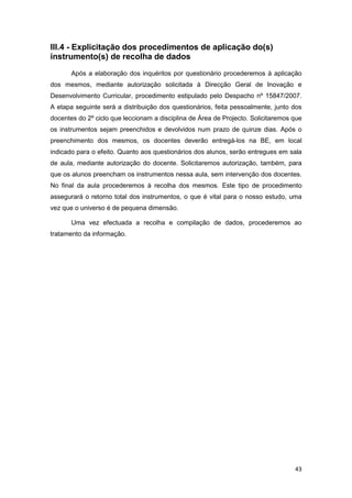 III.4 - Explicitação dos procedimentos de aplicação do(s)
instrumento(s) de recolha de dados
       Após a elaboração dos inquéritos por questionário procederemos à aplicação
dos mesmos, mediante autorização solicitada à Direcção Geral de Inovação e
Desenvolvimento Curricular, procedimento estipulado pelo Despacho nº 15847/2007.
A etapa seguinte será a distribuição dos questionários, feita pessoalmente, junto dos
docentes do 2º ciclo que leccionam a disciplina de Área de Projecto. Solicitaremos que
os instrumentos sejam preenchidos e devolvidos num prazo de quinze dias. Após o
preenchimento dos mesmos, os docentes deverão entregá-los na BE, em local
indicado para o efeito. Quanto aos questionários dos alunos, serão entregues em sala
de aula, mediante autorização do docente. Solicitaremos autorização, também, para
que os alunos preencham os instrumentos nessa aula, sem intervenção dos docentes.
No final da aula procederemos à recolha dos mesmos. Este tipo de procedimento
assegurará o retorno total dos instrumentos, o que é vital para o nosso estudo, uma
vez que o universo é de pequena dimensão.

       Uma vez efectuada a recolha e compilação de dados, procederemos ao
tratamento da informação.




                                                                                   43
 