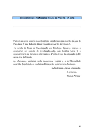 Questionário aos Professores de Área de Projecto – 2º ciclo




Pretende-se com o presente inquérito solicitar a colaboração dos docentes da Área de
Projecto do 2º ciclo da Escola Básica Integrada com Jardim-de-Infância X.

No âmbito do Curso de Especialização em Bibliotecas Escolares estamos a
desenvolver um projecto de investigação-acção, cuja temática fulcral é               o
desenvolvimento da literacia da informação no 2º ciclo através da articulação da BE
com a Área de Projecto.

As informações solicitadas serão devidamente tratadas e a confidencialidade
garantida. Se solicitado, os resultados obtidos serão, posteriormente, facultados.

                                                  Muito obrigado pela sua colaboração.

                                                                      A formanda,

                                                                      Florinda Almeida




                                                                                     46
 