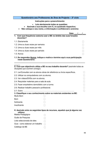 Questionário aos Professores de Área de Projecto – 2º ciclo
                          Instruções para o preenchimento:
                      Leia atentamente todas as questões;
             Assinale a sua escolha com X, no quadrado respectivo;
         Não coloque o seu nome, a informação é confidencial e anónima

                                                         Data: ___/____/___
1. Com que frequência costuma usar a BE no âmbito das suas funções
   docentes?
1.1. Diariamente
1.2. Uma ou duas vezes por semana
1.3. Uma ou duas vezes por mês
1.4. Uma ou duas vezes por período
1.5. Nunca

1.1. Se respondeu Nunca, indique o motivo e termine aqui a sua participação
     neste Questionário:
_______________________________________________________________
_____
2. Com que objectivo/s utiliza a BE no seu trabalho docente? (assinale todas as
situações que ocorrem consigo)
2.1. Ler/Consultar com os alunos obras de referência ou livros específicos.
2.2. Utilizar os computadores com os alunos.
2.3. Ver vídeos/DVDs com os alunos.
2.4. Requisitar materiais para a sala de aula.
2.5. Fazer empréstimo domiciliário com a turma.
2.6. Realizar trabalho pessoal e profissional.
2.7. Outro: ……………………………………………………………………….
3. Classifique o seu conhecimento sobre os materiais existentes na BE:
Muito Bom
Bom
Suficiente
Insuficiente

4. Assinale entre os seguintes tipos de recursos, aquele/s que já alguma vez
    utilizou:
Maleta Pedagógica
Guião de Pesquisa
Lista seleccionada de sites
Guia - como elaborar um trabalho
Catálogo da BE


                                                                               48
 
