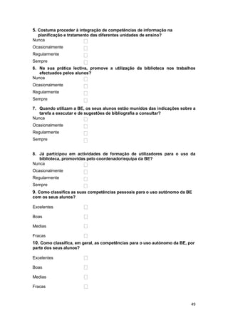 5. Costuma proceder à integração de competências de informação na
  planificação e tratamento das diferentes unidades de ensino?
Nunca
Ocasionalmente
Regularmente
Sempre
6. Na sua prática lectiva, promove a utilização da biblioteca nos trabalhos
   efectuados pelos alunos?
Nunca
Ocasionalmente
Regularmente
Sempre

7. Quando utilizam a BE, os seus alunos estão munidos das indicações sobre a
   tarefa a executar e de sugestões de bibliografia a consultar?
Nunca
Ocasionalmente
Regularmente
Sempre


8. Já participou em actividades de formação de utilizadores para o uso da
   biblioteca, promovidas pelo coordenador/equipa da BE?
Nunca
Ocasionalmente
Regularmente
Sempre
9. Como classifica as suas competências pessoais para o uso autónomo da BE
com os seus alunos?

Excelentes

Boas

Medias

Fracas
10. Como classifica, em geral, as competências para o uso autónomo da BE, por
parte dos seus alunos?

Excelentes

Boas

Medias

Fracas



                                                                           49
 