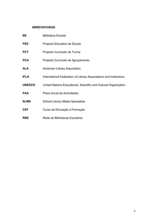 ABREVIATURAS

BE          Biblioteca Escolar

PEE         Projecto Educativo de Escola

PCT         Projecto Curricular de Turma

PCA         Projecto Curricular de Agrupamento

ALA         American Library Association

IFLA        International Federation of Library Associations and Institutions

UNESCO      United Nations Educational, Scientific and Cultural Organization

PAA         Plano Anual de Actividades

SLMS        School Library Media Specialists

CEF         Curso de Educação e Formação

RBE         Rede de Bibliotecas Escolares




                                                                                5
 