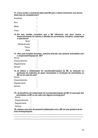 11. Como avalia o contributo dado pela BE para o desenvolvimento nos alunos
deste tipo de competências?
Excelente

Bom

Médio

Fraco

12. Em que medida considera que a BE influencia, nos seus alunos, o
    desenvolvimento de valores e atitudes de convivência, iniciativa, cooperação
    e autonomia?
             Muito
      Medianamente
            Pouco
               Nada
13. Nas suas funções docentes, costuma articular e/ou planear actividades com
   o responsável/equipa da BE?
Nunca
Ocasionalmente
Regularmente
Sempre

14. Já obteve a colaboração do coordenador/equipa da BE na selecção ou
    produção de materiais de apoio necessários à condução de actividades na
    BE ou em sala de aula?
Nunca
Ocasionalmente
Regularmente
Sempre


15. Já beneficiou da colaboração do coordenador/equipa da BE na execução das
  actividades na BE ou em sala com alguma turma/grupo?
 Nunca
 Ocasionalmente
 Regularmente
 Sempre
16. Indique uma área de possível colaboração com a BE em que gostaria de ter
mais formação/apoio.
_________________________________________________________________
_______________________________________________________________
_____________________________________________________________




                                                                             50
 