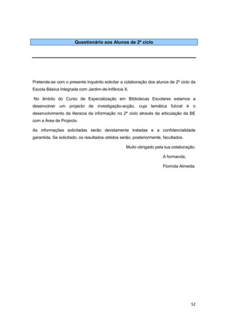 Questionário aos Alunos de 2º ciclo




Pretende-se com o presente inquérito solicitar a colaboração dos alunos de 2º ciclo da
Escola Básica Integrada com Jardim-de-Infância X.

No âmbito do Curso de Especialização em Bibliotecas Escolares estamos a
desenvolver um projecto de investigação-acção, cuja temática fulcral é               o
desenvolvimento da literacia da informação no 2º ciclo através da articulação da BE
com a Área de Projecto.

As informações solicitadas serão devidamente tratadas e a confidencialidade
garantida. Se solicitado, os resultados obtidos serão, posteriormente, facultados.

                                                  Muito obrigado pela tua colaboração.

                                                                      A formanda,

                                                                      Florinda Almeida




                                                                                     52
 