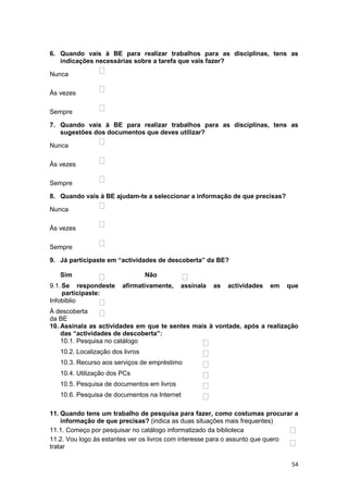 6. Quando vais à BE para realizar trabalhos para as disciplinas, tens as
   indicações necessárias sobre a tarefa que vais fazer?

Nunca

Às vezes

Sempre

7. Quando vais à BE para realizar trabalhos para as disciplinas, tens as
   sugestões dos documentos que deves utilizar?

Nunca

Às vezes

Sempre

8. Quando vais à BE ajudam-te a seleccionar a informação de que precisas?

Nunca

Às vezes

Sempre

9. Já participaste em “actividades de descoberta” da BE?

   Sim                            Não
9.1. Se respondeste     afirmativamente,    assinala   as   actividades   em   que
     participaste:
Infobiblio
À descoberta
da BE
10. Assinala as actividades em que te sentes mais à vontade, após a realização
    das “actividades de descoberta”:
    10.1. Pesquisa no catálogo
   10.2. Localização dos livros
   10.3. Recurso aos serviços de empréstimo
   10.4. Utilização dos PCs
   10.5. Pesquisa de documentos em livros
   10.6. Pesquisa de documentos na Internet

11. Quando tens um trabalho de pesquisa para fazer, como costumas procurar a
    informação de que precisas? (indica as duas situações mais frequentes)
11.1. Começo por pesquisar no catálogo informatizado da biblioteca
11.2. Vou logo às estantes ver os livros com interesse para o assunto que quero
tratar

                                                                                54
 