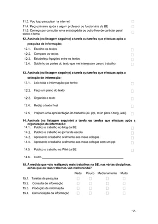 11.3. Vou logo pesquisar na internet
11.4. Peço primeiro ajuda a algum professor ou funcionária da BE
11.5. Começo por consultar uma enciclopédia ou outro livro de carácter geral
sobre o tema
12. Assinala (na listagem seguinte) a tarefa ou tarefas que efectuas após a
   pesquisa de informação:
 12.1.    Escolho os textos
 12.2. Comparo os textos
 12.3. Estabeleço ligações entre os textos
 12.4.    Sublinho as partes do texto que me interessam para o trabalho


13. Assinala (na listagem seguinte) a tarefa ou tarefas que efectuas após a
   selecção de informação:
 13.1.    Leio toda a informação que tenho

 12.2. Faço um plano do texto

 12.3. Organizo o texto

 12.4.    Redijo o texto final

 12.5     Preparo uma apresentação do trabalho (ex. ppt, texto para o blog, wiki)

14. Assinala (na listagem seguinte) a tarefa ou tarefas que efectuas após a
    organização da informação:
 14.1. Publico o trabalho no blog da BE
 14.2. Publico o trabalho no jornal da escola
 14.3. Apresento o trabalho oralmente aos meus colegas
 14.4.    Apresento o trabalho oralmente aos meus colegas com um ppt

 14.5     Publico o trabalho na Wiki da BE

 14.6.    Outro __________________________________________________

15. À medida que vais realizando mais trabalhos na BE, nas várias disciplinas,
    achas que os teus trabalhos vão melhorando?
                                         Nada     Pouco    Medianamente     Muito
15.1. Tarefas de pesquisa
15.2.    Consulta de informação
15.3. Produção de informação
15.4. Comunicação da informação




                                                                                    55
 