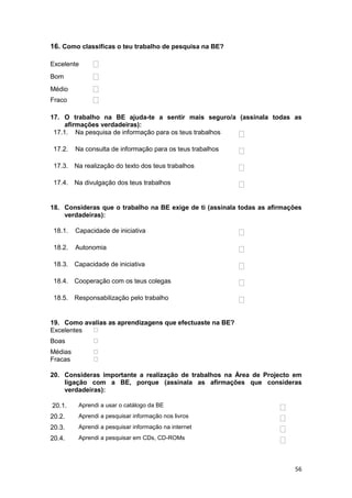 16. Como classificas o teu trabalho de pesquisa na BE?

Excelente
Bom
Médio
Fraco

17. O trabalho na BE ajuda-te a sentir mais seguro/a (assinala todas as
     afirmações verdadeiras):
 17.1. Na pesquisa de informação para os teus trabalhos

 17.2.   Na consulta de informação para os teus trabalhos

 17.3. Na realização do texto dos teus trabalhos

 17.4. Na divulgação dos teus trabalhos


18. Consideras que o trabalho na BE exige de ti (assinala todas as afirmações
    verdadeiras):

 18.1.   Capacidade de iniciativa

 18.2.   Autonomia

 18.3. Capacidade de iniciativa

 18.4. Cooperação com os teus colegas

 18.5. Responsabilização pelo trabalho


19. Como avalias as aprendizagens que efectuaste na BE?
Excelentes
Boas
Médias
Fracas

20. Consideras importante a realização de trabalhos na Área de Projecto em
    ligação com a BE, porque (assinala as afirmações que consideras
    verdadeiras):

20.1.     Aprendi a usar o catálogo da BE
20.2.     Aprendi a pesquisar informação nos livros
20.3.     Aprendi a pesquisar informação na internet
20.4.     Aprendi a pesquisar em CDs, CD-ROMs




                                                                           56
 