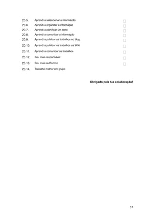 20.5.    Aprendi a seleccionar a informação
20.6.    Aprendi a organizar a informação
20.7.    Aprendi a planificar um texto
20.8.    Aprendi a comunicar a informação
20.9.    Aprendi a publicar os trabalhos no blog

20.10.   Aprendi a publicar os trabalhos na Wiki

20.11.   Aprendi a comunicar os trabalhos

20.12.   Sou mais responsável

20.13.   Sou mais autónomo

20.14.   Trabalho melhor em grupo




                                                   Obrigado pela tua colaboração!




                                                                              57
 