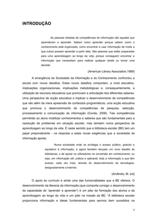 INTRODUÇÃO


                      As pessoas dotadas de competências de informação são aquelas que
              aprenderam a aprender. Sabem como aprender porque sabem como o
              conhecimento está organizado, como encontrar e usar informação de modo a
              que outros possam aprender a partir dela. São pessoas que estão preparadas
              para uma aprendizagem ao longo da vida, porque conseguem encontrar a
              informação que necessitam para realizar qualquer tarefa ou tomar uma
              decisão.

                                                    (American Library Association,1989)

      A emergência da Sociedade da Informação e do Conhecimento confrontou a
escola com novos desafios. Estes novos desafios comportam, a nível educativo,
implicações organizacionais, implicações metodológicas e, consequentemente, a
utilização de recursos educativos que promovam a articulação dos diferentes saberes.
Uma perspectiva de acção educativa a implicar o desenvolvimento de competências
que vão além da mera apreensão de conteúdos programáticos, uma acção educativa
que   promova   o    desenvolvimento    de    competências     de   pesquisa,   selecção,
processamento e comunicação da informação (Conde, 2006). Tais competências
permitirão ao aluno mobilizar conhecimentos e saberes que são fundamentais para a
resolução de problemas em situação escolar, mas também numa perspectiva de
aprendizagem ao longo da vida. É neste sentido que a biblioteca escolar (BE) tem um
papel preponderante - na resposta a estas novas exigências que a sociedade da
informação aporta:

                         Numa sociedade onde se privilegia o acesso público, gratuito e
                 equitativo à informação, é agora também lançado um novo desafio às
                 bibliotecas: o de apoiar os utilizadores na conversão em conhecimento, ou
                 seja, em informação útil, prática e aplicável, toda a informação a que têm
                 acesso, cada vez mais, através do desenvolvimento de tecnologias,
                 designadamente a Internet.

                                                                        (Amândio, M. s/d)

      O apoio ao currículo é ainda uma das funcionalidades que a BE oferece. O
desenvolvimento da literacia da informação (que comporta consigo o desenvolvimento
da capacidade de “aprender a aprender”) é um pilar da formação dos alunos e da
aprendizagem ao longo da vida e um pilar na missão da BE: “A biblioteca escolar
proporciona informação e ideias fundamentais para sermos bem sucedidos na


                                                                                         7
 