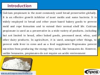 www.entrepreneurindia.co
Introduction
Calcium propionate is the most commonly used bread preservative globally.
It is an e...
