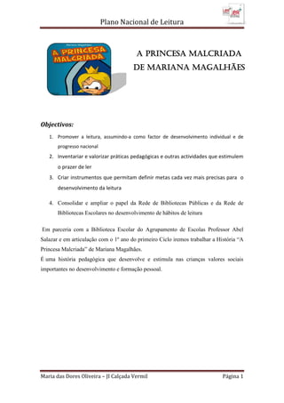 Plano Nacional de Leitura
Maria das Dores Oliveira – JI Calçada Vermil Página 1
Objectivos:
1. Promover a leitura, assumindo-a como factor de desenvolvimento individual e de
progresso nacional
2. Inventariar e valorizar práticas pedagógicas e outras actividades que estimulem
o prazer de ler
3. Criar instrumentos que permitam definir metas cada vez mais precisas para o
desenvolvimento da leitura
4. Consolidar e ampliar o papel da Rede de Bibliotecas Públicas e da Rede de
Bibliotecas Escolares no desenvolvimento de hábitos de leitura
Em parceria com a Biblioteca Escolar do Agrupamento de Escolas Professor Abel
Salazar e em articulação com o 1º ano do primeiro Ciclo iremos trabalhar a História “A
Princesa Malcriada” de Mariana Magalhães.
É uma história pedagógica que desenvolve e estimula nas crianças valores sociais
importantes no desenvolvimento e formação pessoal.
A Princesa Malcriada
De Mariana Magalhães
 