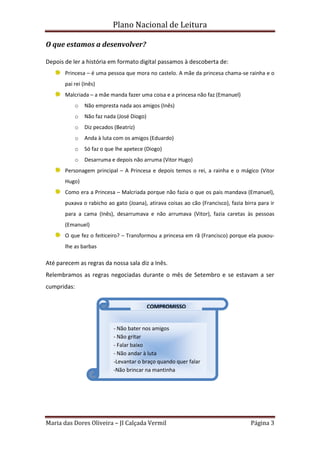 Plano Nacional de Leitura
Maria das Dores Oliveira – JI Calçada Vermil Página 3
O que estamos a desenvolver?
Depois de ler a história em formato digital passamos à descoberta de:
Princesa – é uma pessoa que mora no castelo. A mãe da princesa chama-se rainha e o
pai rei (Inês)
Malcriada – a mãe manda fazer uma coisa e a princesa não faz (Emanuel)
o Não empresta nada aos amigos (Inês)
o Não faz nada (José Diogo)
o Diz pecados (Beatriz)
o Anda à luta com os amigos (Eduardo)
o Só faz o que lhe apetece (Diogo)
o Desarruma e depois não arruma (Vitor Hugo)
Personagem principal – A Princesa e depois temos o rei, a rainha e o mágico (Vitor
Hugo)
Como era a Princesa – Malcriada porque não fazia o que os pais mandava (Emanuel),
puxava o rabicho ao gato (Joana), atirava coisas ao cão (Francisco), fazia birra para ir
para a cama (Inês), desarrumava e não arrumava (Vitor), fazia caretas às pessoas
(Emanuel)
O que fez o feiticeiro? – Transformou a princesa em rã (Francisco) porque ela puxou-
lhe as barbas
Até parecem as regras da nossa sala diz a Inês.
Relembramos as regras negociadas durante o mês de Setembro e se estavam a ser
cumpridas:
COMPROMISSO
- Não bater nos amigos
- Não gritar
- Falar baixo
- Não andar à luta
-Levantar o braço quando quer falar
-Não brincar na mantinha
 