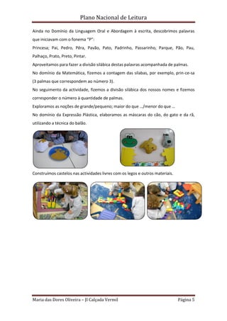 Plano Nacional de Leitura
Maria das Dores Oliveira – JI Calçada Vermil Página 5
Ainda no Domínio da Linguagem Oral e Abordagem à escrita, descobrimos palavras
que iniciavam com o fonema “P”:
Princesa; Pai, Pedro, Pêra, Pavão, Pato, Padrinho, Passarinho, Parque, Pão, Pau,
Palhaço, Prato, Preto, Pintar.
Aproveitamos para fazer a divisão silábica destas palavras acompanhada de palmas.
No domínio da Matemática, fizemos a contagem das sílabas, por exemplo, prin-ce-sa
(3 palmas que correspondem ao número 3).
No seguimento da actividade, fizemos a divisão silábica dos nossos nomes e fizemos
corresponder o número à quantidade de palmas.
Exploramos as noções de grande/pequeno; maior do que …/menor do que …
No domínio da Expressão Plástica, elaboramos as máscaras do cão, do gato e da rã,
utilizando a técnica do balão.
Construímos castelos nas actividades livres com os legos e outros materiais.
 