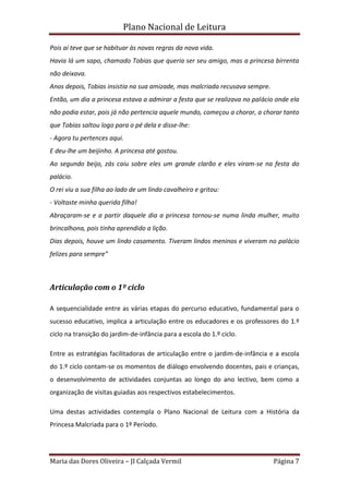 Plano Nacional de Leitura
Maria das Dores Oliveira – JI Calçada Vermil Página 7
Pois aí teve que se habituar às novas regras da nova vida.
Havia lá um sapo, chamado Tobias que queria ser seu amigo, mas a princesa birrenta
não deixava.
Anos depois, Tobias insistia na sua amizade, mas malcriada recusava sempre.
Então, um dia a princesa estava a admirar a festa que se realizava no palácio onde ela
não podia estar, pois já não pertencia aquele mundo, começou a chorar, a chorar tanto
que Tobias saltou logo para o pé dela e disse-lhe:
- Agora tu pertences aqui.
E deu-lhe um beijinho. A princesa até gostou.
Ao segundo beijo, zás caiu sobre eles um grande clarão e eles viram-se na festa do
palácio.
O rei viu a sua filha ao lado de um lindo cavalheiro e gritou:
- Voltaste minha querida filha!
Abraçaram-se e a partir daquele dia a princesa tornou-se numa linda mulher, muito
brincalhona, pois tinha aprendido a lição.
Dias depois, houve um lindo casamento. Tiveram lindos meninos e viveram no palácio
felizes para sempre”
Articulação com o 1º ciclo
A sequencialidade entre as várias etapas do percurso educativo, fundamental para o
sucesso educativo, implica a articulação entre os educadores e os professores do 1.º
ciclo na transição do jardim-de-infância para a escola do 1.º ciclo.
Entre as estratégias facilitadoras de articulação entre o jardim-de-infância e a escola
do 1.º ciclo contam-se os momentos de diálogo envolvendo docentes, pais e crianças,
o desenvolvimento de actividades conjuntas ao longo do ano lectivo, bem como a
organização de visitas guiadas aos respectivos estabelecimentos.
Uma destas actividades contempla o Plano Nacional de Leitura com a História da
Princesa Malcriada para o 1º Período.
 