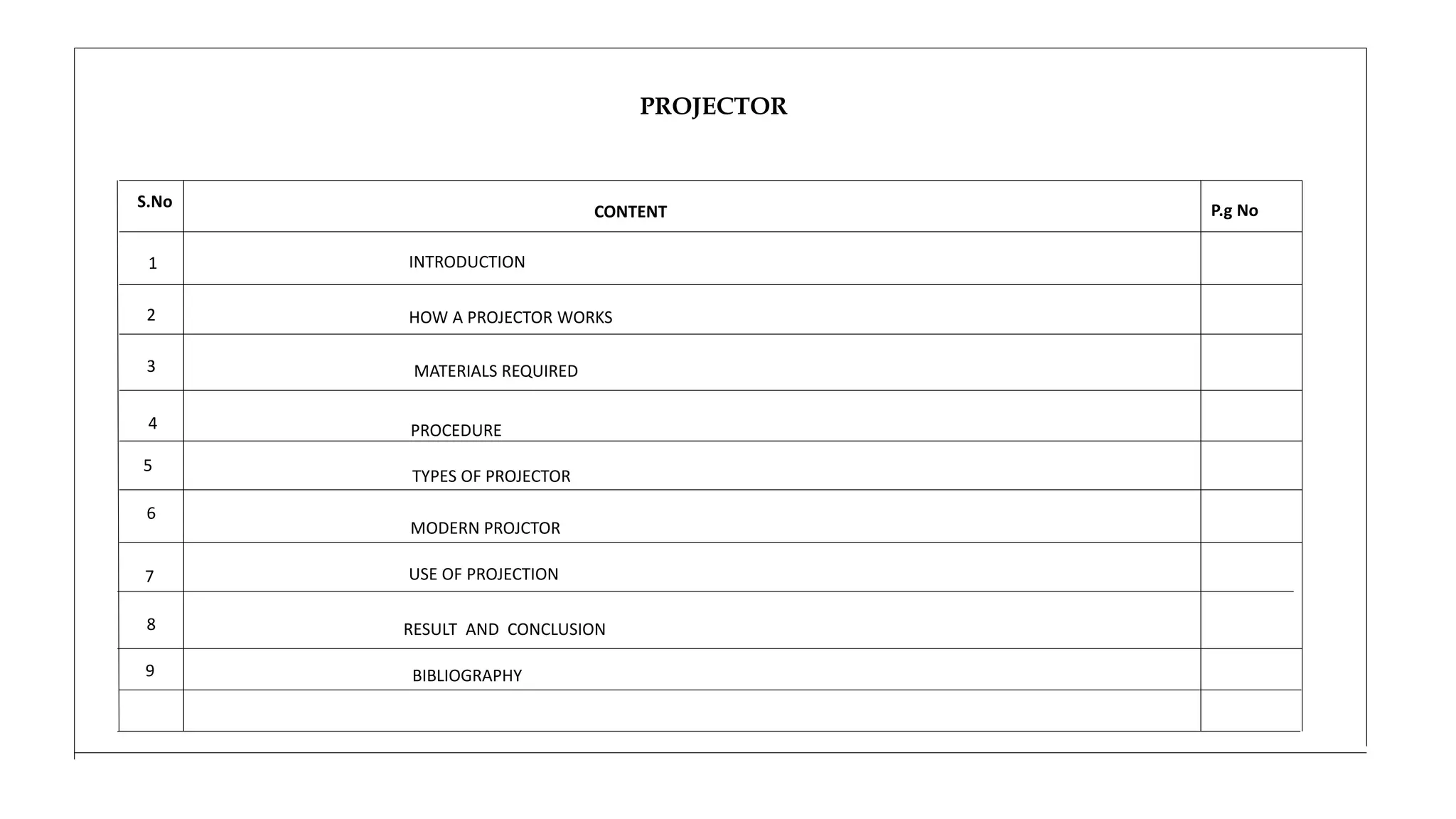 PROJECTOR
P.g No
1
2
3
4
5
6
CONTENT
S.No
INTRODUCTION
MATERIALS REQUIRED
MODERN PROJCTOR
TYPES OF PROJECTOR
PROCEDURE
RESULT AND CONCLUSION
USE OF PROJECTION
7
8
HOW A PROJECTOR WORKS
BIBLIOGRAPHY
9
 